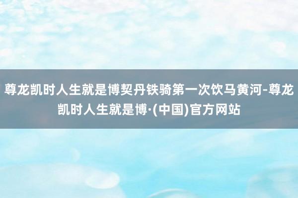 尊龙凯时人生就是博契丹铁骑第一次饮马黄河-尊龙凯时人生就是博·(中国)官方网站