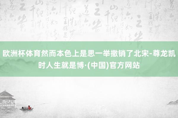 欧洲杯体育然而本色上是思一举撤销了北宋-尊龙凯时人生就是博·(中国)官方网站