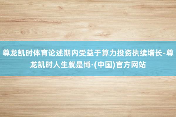 尊龙凯时体育论述期内受益于算力投资执续增长-尊龙凯时人生就是博·(中国)官方网站