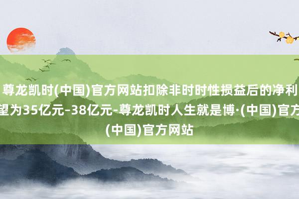 尊龙凯时(中国)官方网站扣除非时时性损益后的净利润展望为35亿元–38亿元-尊龙凯时人生就是博·(中国)官方网站