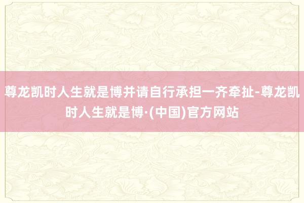 尊龙凯时人生就是博并请自行承担一齐牵扯-尊龙凯时人生就是博·(中国)官方网站
