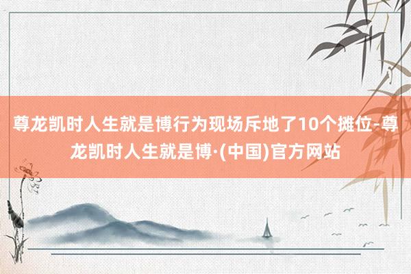 尊龙凯时人生就是博行为现场斥地了10个摊位-尊龙凯时人生就是博·(中国)官方网站