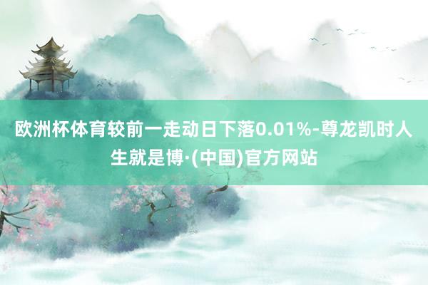 欧洲杯体育较前一走动日下落0.01%-尊龙凯时人生就是博·(中国)官方网站
