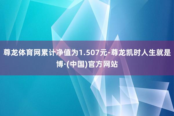 尊龙体育网累计净值为1.507元-尊龙凯时人生就是博·(中国)官方网站