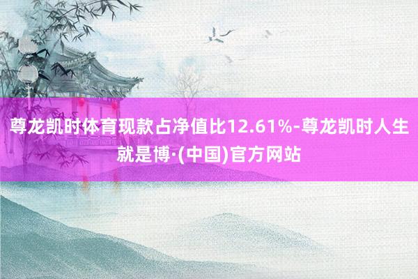 尊龙凯时体育现款占净值比12.61%-尊龙凯时人生就是博·(中国)官方网站