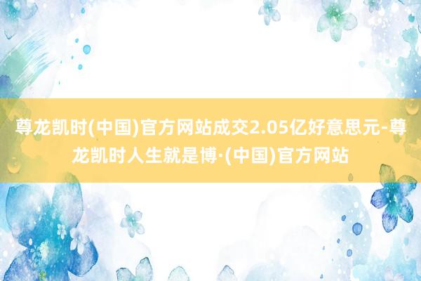 尊龙凯时(中国)官方网站成交2.05亿好意思元-尊龙凯时人生就是博·(中国)官方网站