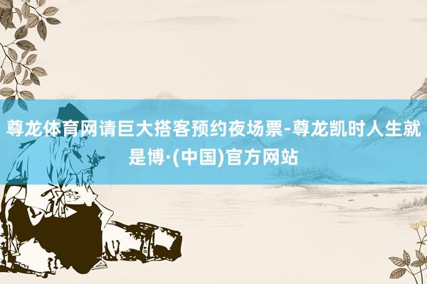 尊龙体育网请巨大搭客预约夜场票-尊龙凯时人生就是博·(中国)官方网站