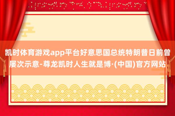 凯时体育游戏app平台好意思国总统特朗普日前曾屡次示意-尊龙凯时人生就是博·(中国)官方网站