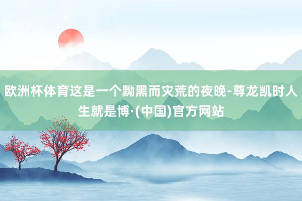 欧洲杯体育这是一个黝黑而灾荒的夜晚-尊龙凯时人生就是博·(中国)官方网站