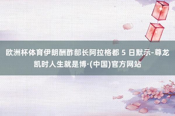 欧洲杯体育伊朗酬酢部长阿拉格都 5 日默示-尊龙凯时人生就是博·(中国)官方网站