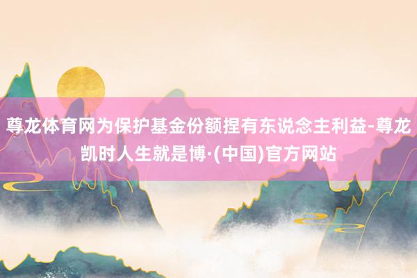 尊龙体育网为保护基金份额捏有东说念主利益-尊龙凯时人生就是博·(中国)官方网站