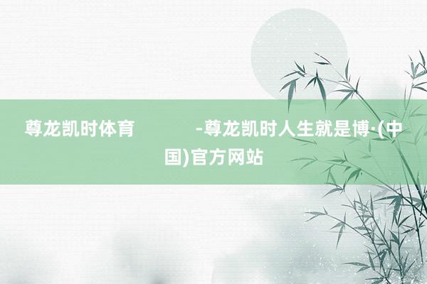 尊龙凯时体育            -尊龙凯时人生就是博·(中国)官方网站