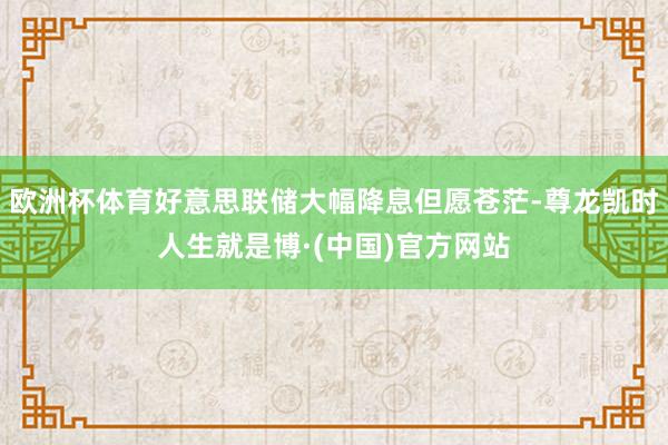 欧洲杯体育好意思联储大幅降息但愿苍茫-尊龙凯时人生就是博·(中国)官方网站