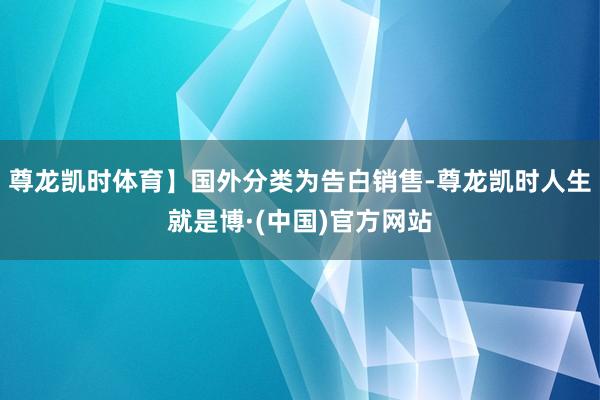 尊龙凯时体育】国外分类为告白销售-尊龙凯时人生就是博·(中国)官方网站