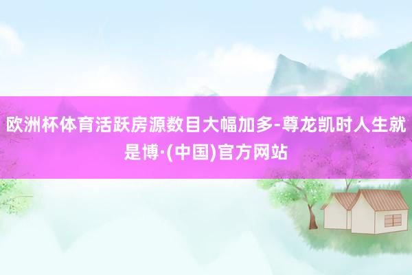 欧洲杯体育活跃房源数目大幅加多-尊龙凯时人生就是博·(中国)官方网站