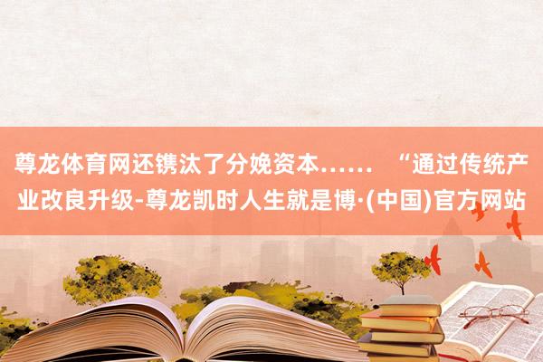 尊龙体育网还镌汰了分娩资本……   “通过传统产业改良升级-尊龙凯时人生就是博·(中国)官方网站