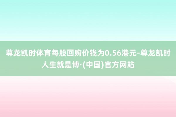 尊龙凯时体育每股回购价钱为0.56港元-尊龙凯时人生就是博·(中国)官方网站