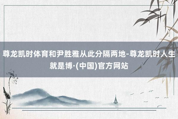 尊龙凯时体育和尹胜雅从此分隔两地-尊龙凯时人生就是博·(中国)官方网站