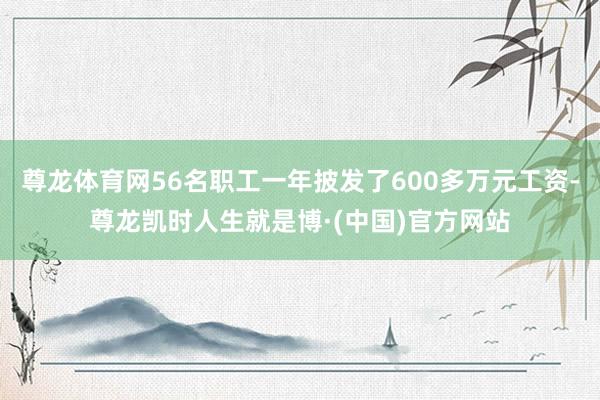 尊龙体育网56名职工一年披发了600多万元工资-尊龙凯时人生就是博·(中国)官方网站