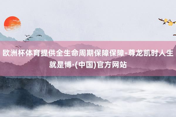 欧洲杯体育提供全生命周期保障保障-尊龙凯时人生就是博·(中国)官方网站
