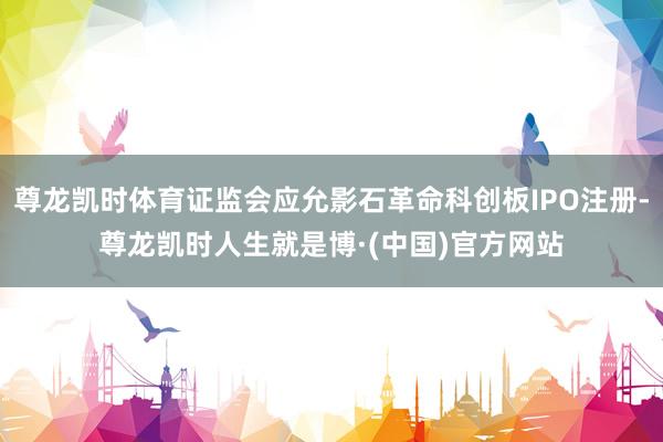 尊龙凯时体育证监会应允影石革命科创板IPO注册-尊龙凯时人生就是博·(中国)官方网站