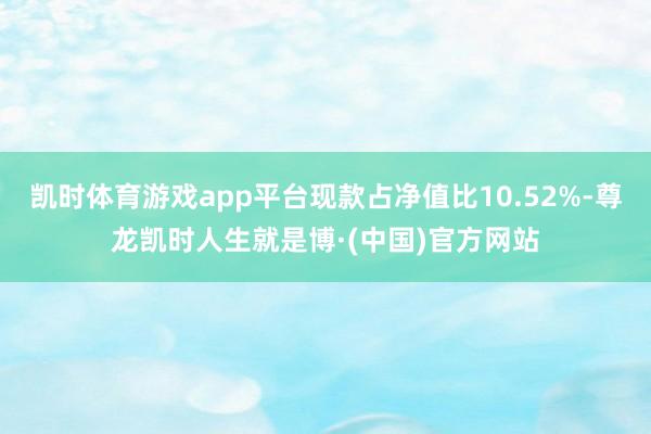 凯时体育游戏app平台现款占净值比10.52%-尊龙凯时人生就是博·(中国)官方网站