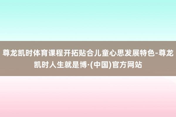尊龙凯时体育课程开拓贴合儿童心思发展特色-尊龙凯时人生就是博·(中国)官方网站