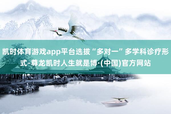 凯时体育游戏app平台选拔“多对一”多学科诊疗形式-尊龙凯时人生就是博·(中国)官方网站