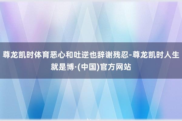 尊龙凯时体育恶心和吐逆也辞谢残忍-尊龙凯时人生就是博·(中国)官方网站