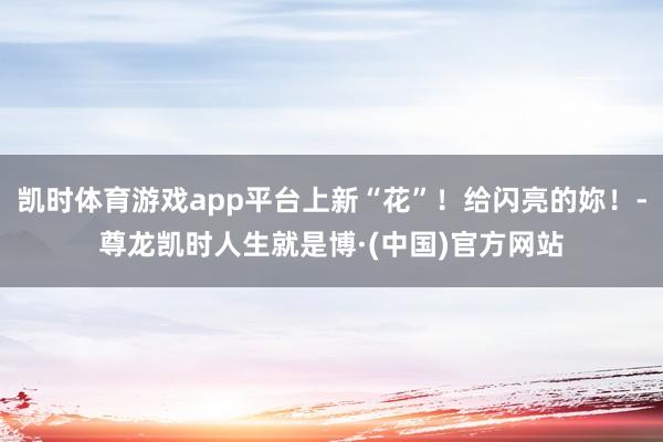 凯时体育游戏app平台上新“花”！给闪亮的妳！-尊龙凯时人生就是博·(中国)官方网站