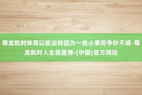 尊龙凯时体育以致运转因为一些小事而争吵不竭-尊龙凯时人生就是博·(中国)官方网站