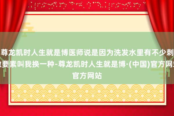 尊龙凯时人生就是博医师说是因为洗发水里有不少刺激要素叫我换一种-尊龙凯时人生就是博·(中国)官方网站