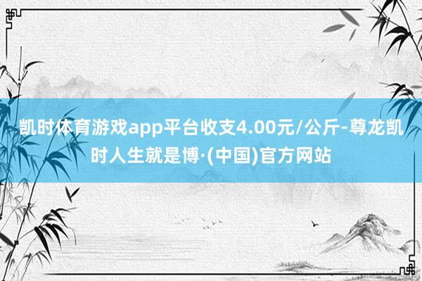 凯时体育游戏app平台收支4.00元/公斤-尊龙凯时人生就是博·(中国)官方网站