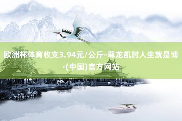 欧洲杯体育收支3.94元/公斤-尊龙凯时人生就是博·(中国)官方网站