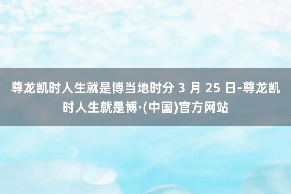 尊龙凯时人生就是博当地时分 3 月 25 日-尊龙凯时人生就是博·(中国)官方网站