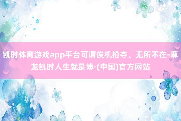 凯时体育游戏app平台可谓俟机抢夺、无所不在-尊龙凯时人生就是博·(中国)官方网站