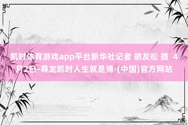 凯时体育游戏app平台新华社记者 胡友松 摄  4月2日-尊龙凯时人生就是博·(中国)官方网站