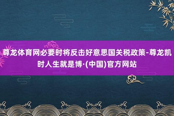 尊龙体育网必要时将反击好意思国关税政策-尊龙凯时人生就是博·(中国)官方网站