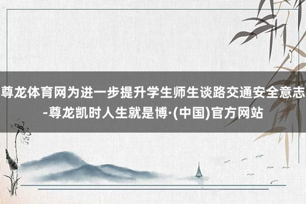 尊龙体育网为进一步提升学生师生谈路交通安全意志-尊龙凯时人生就是博·(中国)官方网站