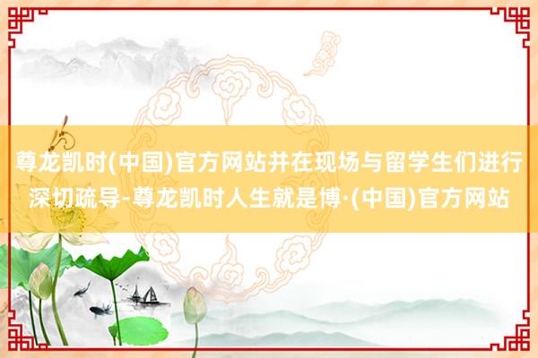 尊龙凯时(中国)官方网站并在现场与留学生们进行深切疏导-尊龙凯时人生就是博·(中国)官方网站