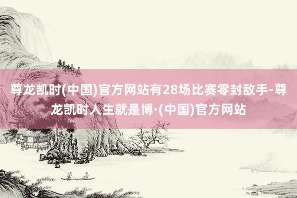 尊龙凯时(中国)官方网站有28场比赛零封敌手-尊龙凯时人生就是博·(中国)官方网站