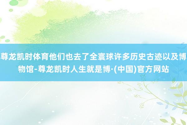 尊龙凯时体育他们也去了全寰球许多历史古迹以及博物馆-尊龙凯时人生就是博·(中国)官方网站