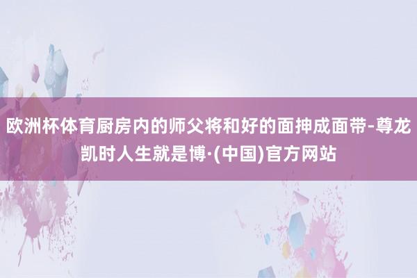 欧洲杯体育厨房内的师父将和好的面抻成面带-尊龙凯时人生就是博·(中国)官方网站