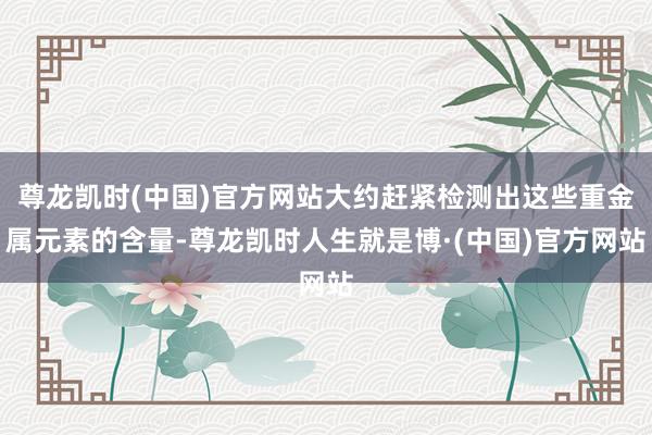 尊龙凯时(中国)官方网站大约赶紧检测出这些重金属元素的含量-尊龙凯时人生就是博·(中国)官方网站