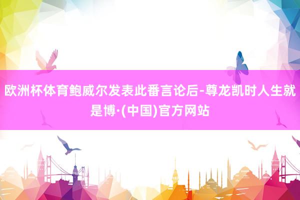 欧洲杯体育鲍威尔发表此番言论后-尊龙凯时人生就是博·(中国)官方网站