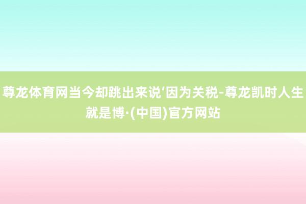 尊龙体育网当今却跳出来说‘因为关税-尊龙凯时人生就是博·(中国)官方网站