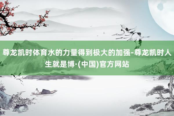 尊龙凯时体育水的力量得到极大的加强-尊龙凯时人生就是博·(中国)官方网站