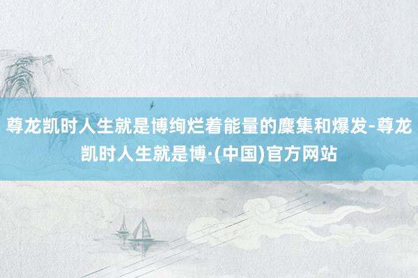 尊龙凯时人生就是博绚烂着能量的麇集和爆发-尊龙凯时人生就是博·(中国)官方网站