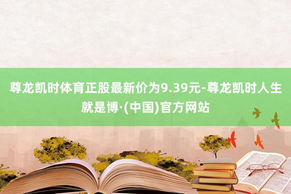 尊龙凯时体育正股最新价为9.39元-尊龙凯时人生就是博·(中国)官方网站
