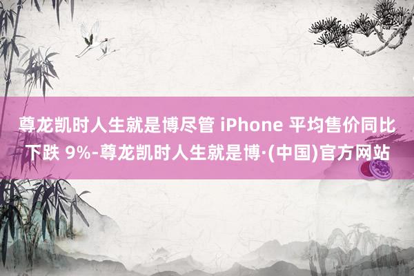 尊龙凯时人生就是博尽管 iPhone 平均售价同比下跌 9%-尊龙凯时人生就是博·(中国)官方网站